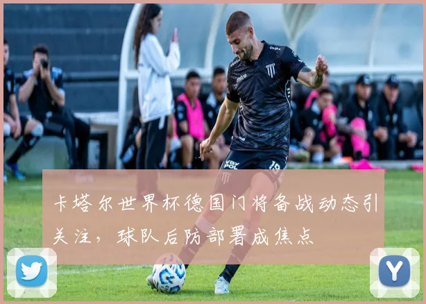 卡塔尔世界杯德国门将备战动态引关注,球队后防部署成焦点
