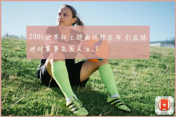 2006世界杯主题曲视频发布 引发球迷对赛事氛围关注_1