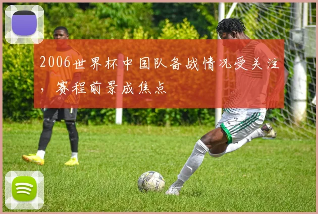 2006世界杯中国队备战情况受关注,赛程前景成焦点