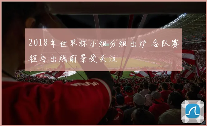 2018年世界杯小组分组出炉 各队赛程与出线前景受关注