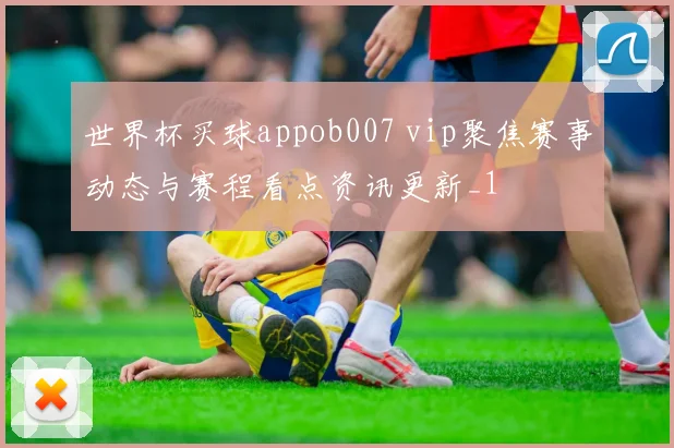 世界杯买球appob007 vip聚焦赛事动态与赛程看点资讯更新_1