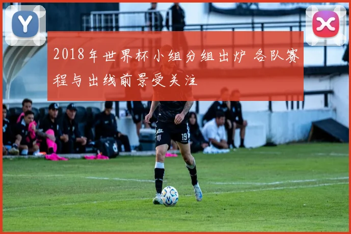 2018年世界杯小组分组出炉 各队赛程与出线前景受关注