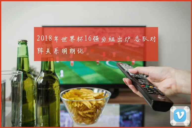 2018年世界杯16强分组出炉 各队对阵关系明朗化