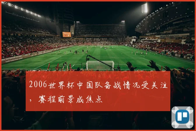 2006世界杯中国队备战情况受关注,赛程前景成焦点