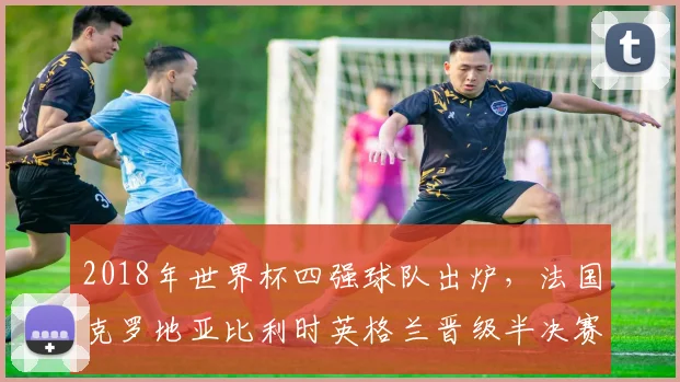 2018年世界杯四强球队出炉，法国克罗地亚比利时英格兰晋级半决赛