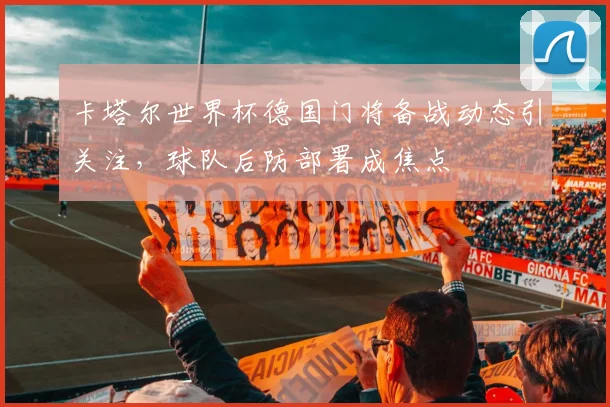 卡塔尔世界杯德国门将备战动态引关注，球队后防部署成焦点